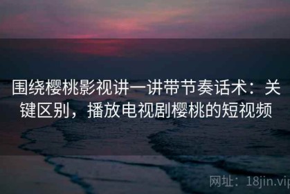 围绕樱桃影视讲一讲带节奏话术：关键区别，播放电视剧樱桃的短视频
