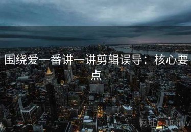 围绕爱一番讲一讲剪辑误导：核心要点
