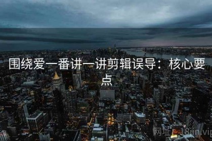 围绕爱一番讲一讲剪辑误导：核心要点
