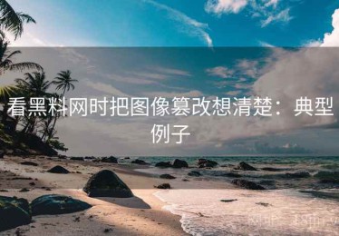 看黑料网时把图像篡改想清楚：典型例子