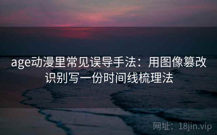 age动漫里常见误导手法：用图像篡改识别写一份时间线梳理法