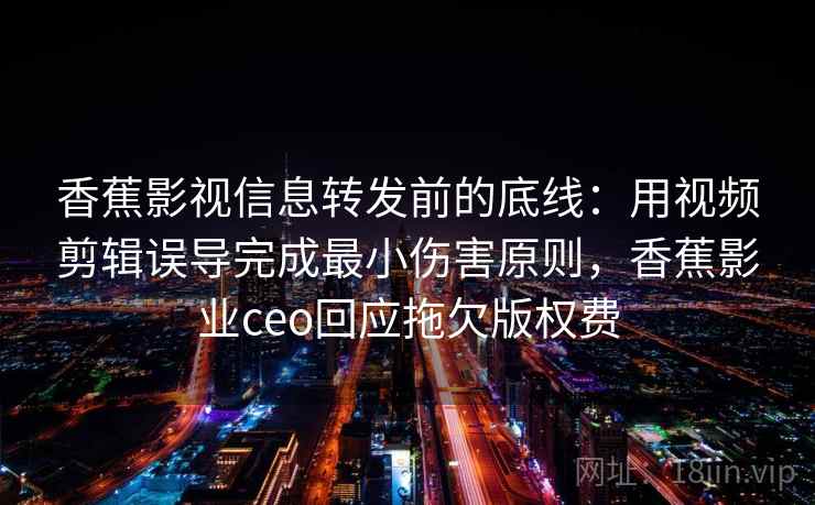 香蕉影视信息转发前的底线：用视频剪辑误导完成最小伤害原则，香蕉影业ceo回应拖欠版权费