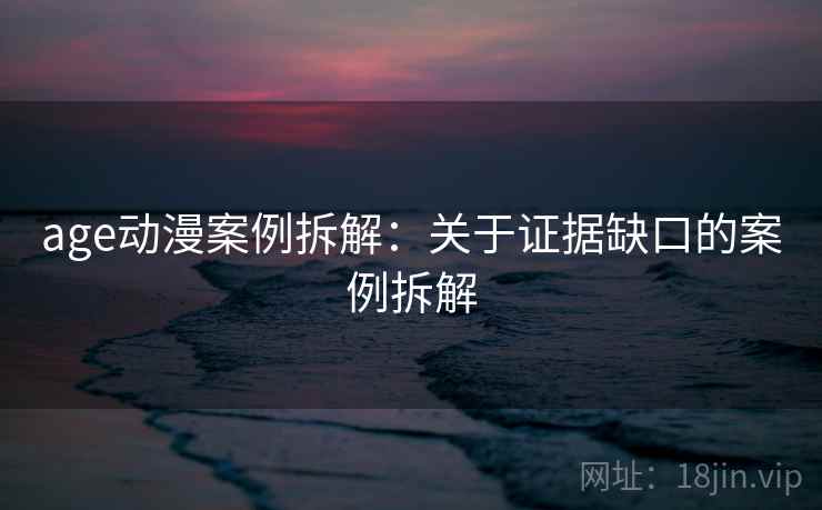 age动漫案例拆解:关于证据缺口的案例拆解 age动漫案例拆解:关于证据缺口的案例拆解