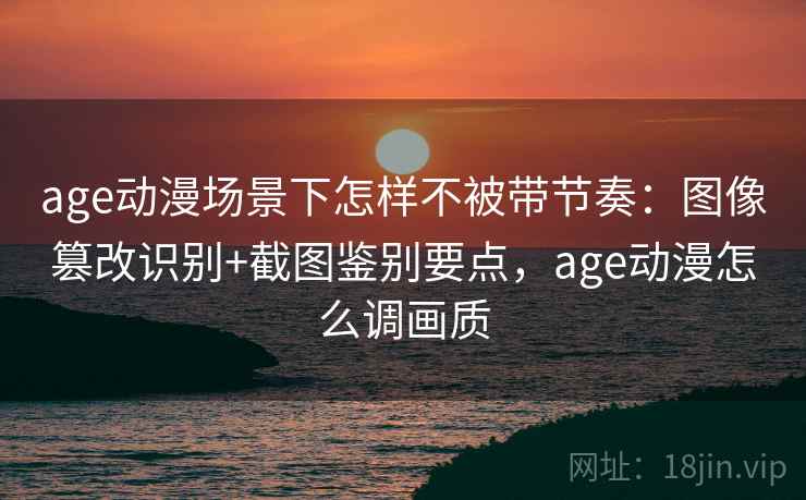 age动漫场景下怎样不被带节奏：图像篡改识别+截图鉴别要点，age动漫怎么调画质