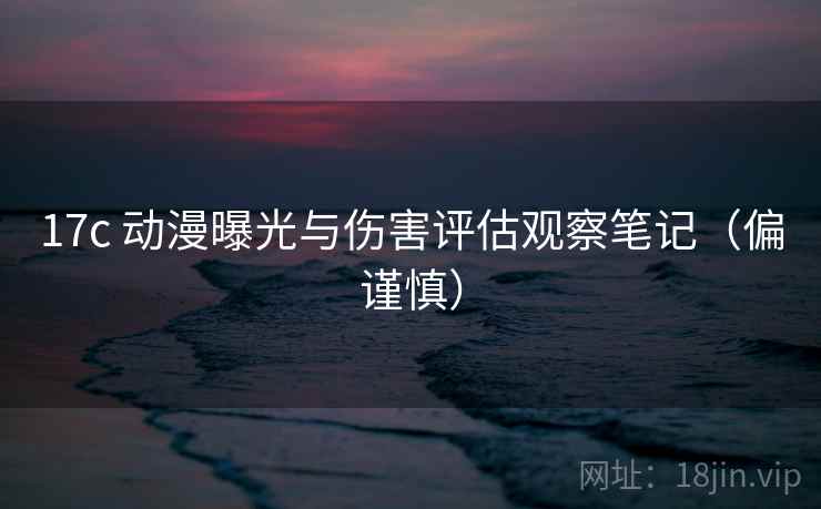 17c 动漫曝光与伤害评估观察笔记（偏谨慎）