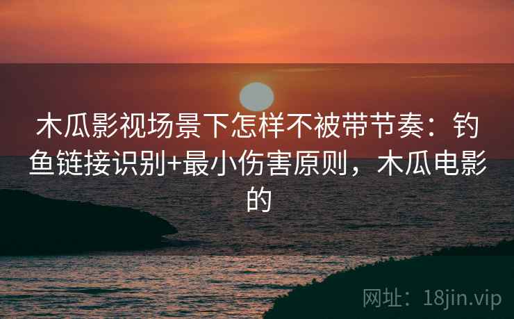 木瓜影视场景下怎样不被带节奏：钓鱼链接识别+最小伤害原则，木瓜电影的