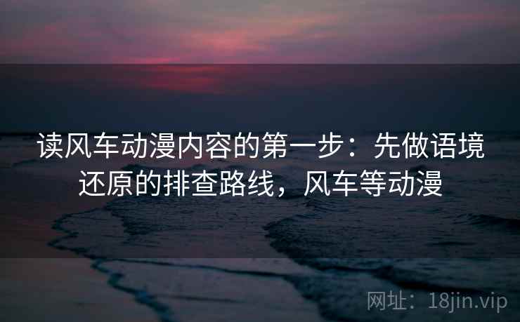 读风车动漫内容的第一步：先做语境还原的排查路线，风车等动漫
