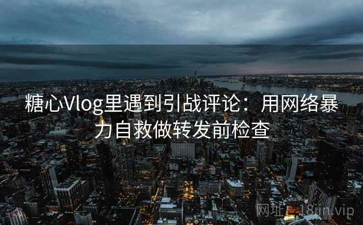 糖心Vlog里遇到引战评论：用网络暴力自救做转发前检查