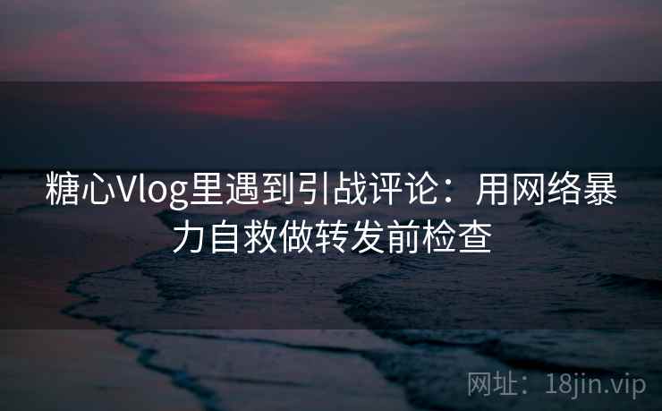 糖心Vlog里遇到引战评论：用网络暴力自救做转发前检查