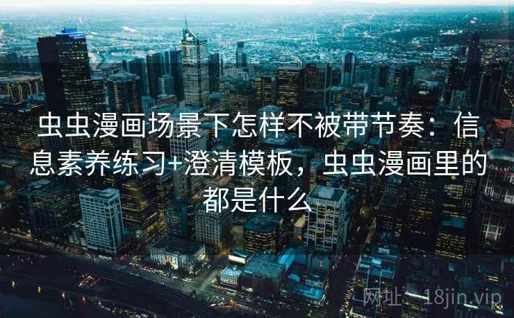 虫虫漫画场景下怎样不被带节奏：信息素养练习+澄清模板，虫虫漫画里的都是什么