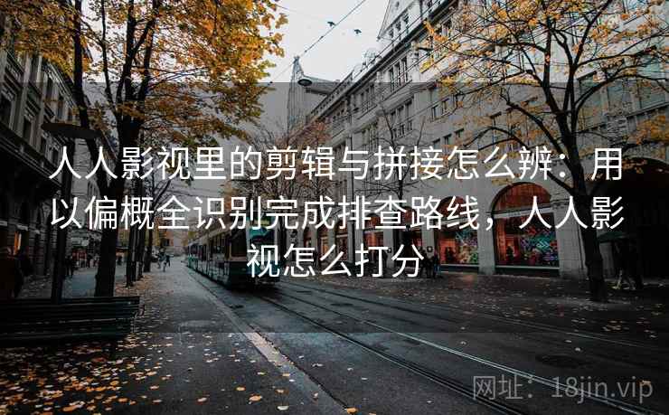 人人影视里的剪辑与拼接怎么辨：用以偏概全识别完成排查路线，人人影视怎么打分