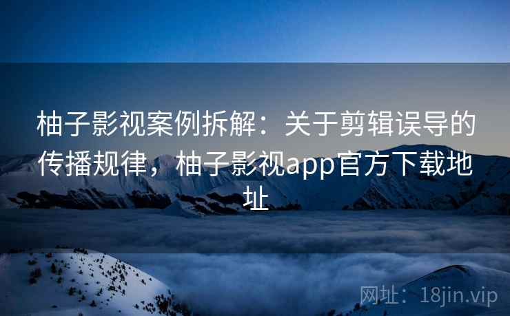 柚子影视案例拆解：关于剪辑误导的传播规律，柚子影视app官方下载地址