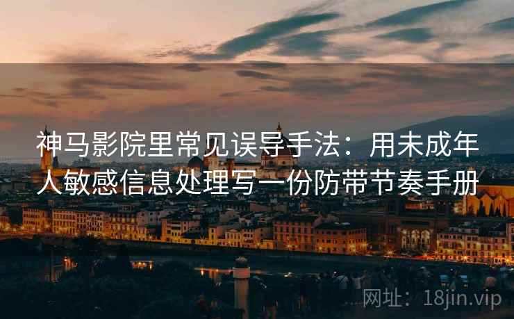 神马影院里常见误导手法：用未成年人敏感信息处理写一份防带节奏手册