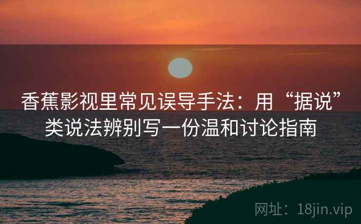 香蕉影视里常见误导手法：用“据说”类说法辨别写一份温和讨论指南