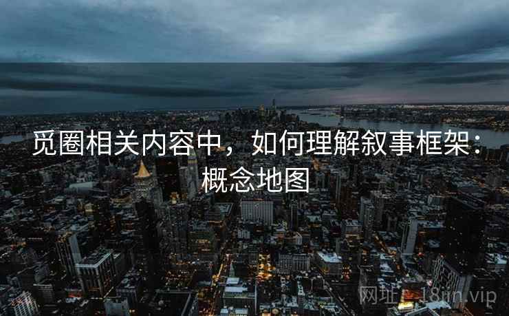 觅圈相关内容中，如何理解叙事框架：概念地图