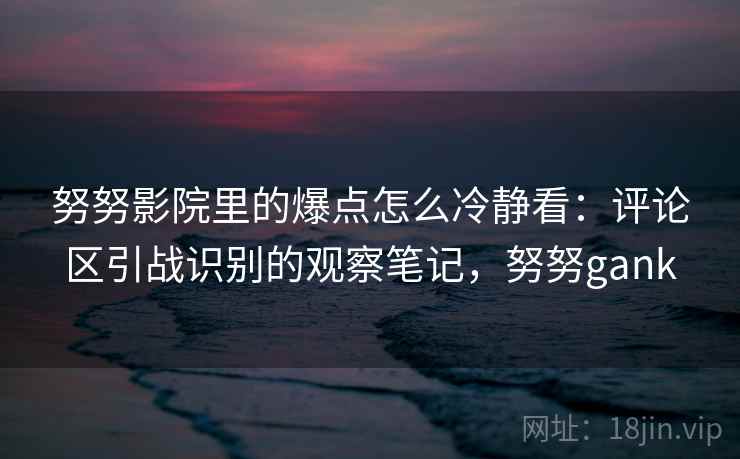 努努影院里的爆点怎么冷静看：评论区引战识别的观察笔记，努努gank