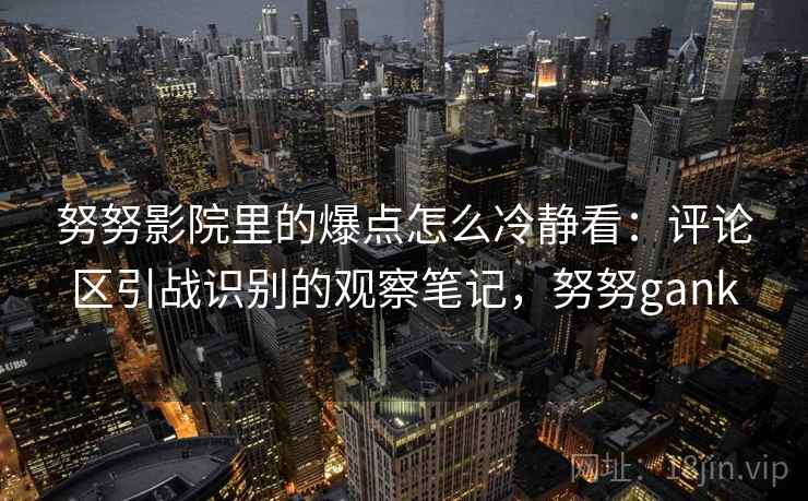 努努影院里的爆点怎么冷静看：评论区引战识别的观察笔记，努努gank