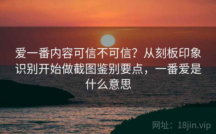 爱一番内容可信不可信？从刻板印象识别开始做截图鉴别要点，一番爱是什么意思