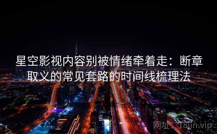 星空影视内容别被情绪牵着走:断章取义的常见套路的时间线梳理法 星空影视内容别被情绪牵着走:断章取义的常见套路的时间线梳理法