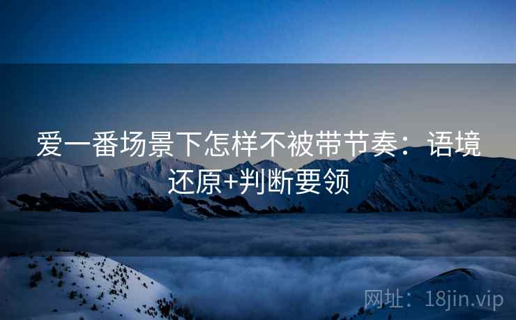 爱一番场景下怎样不被带节奏：语境还原+判断要领