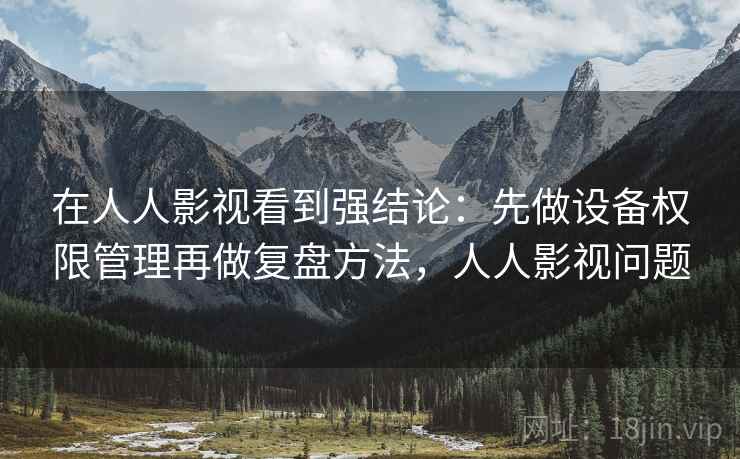 在人人影视看到强结论：先做设备权限管理再做复盘方法，人人影视问题