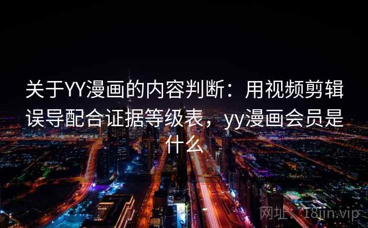 关于YY漫画的内容判断：用视频剪辑误导配合证据等级表，yy漫画会员是什么