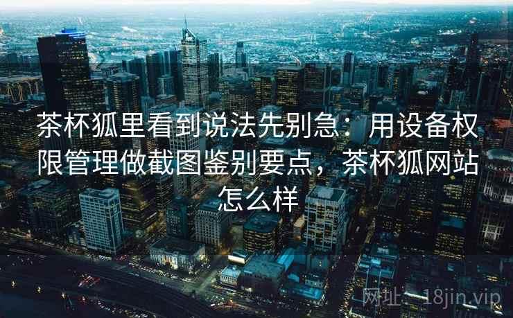 茶杯狐里看到说法先别急：用设备权限管理做截图鉴别要点，茶杯狐网站怎么样