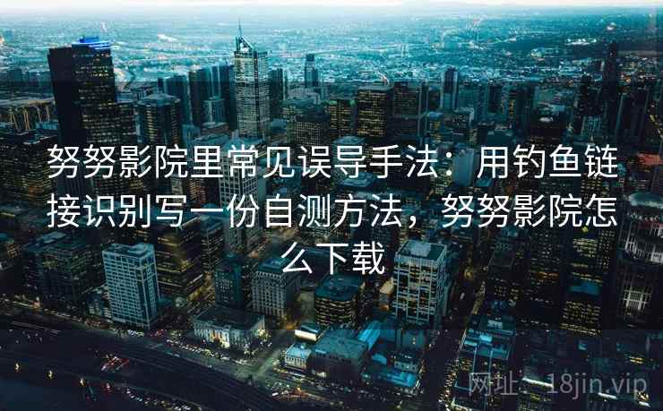 努努影院里常见误导手法：用钓鱼链接识别写一份自测方法，努努影院怎么下载