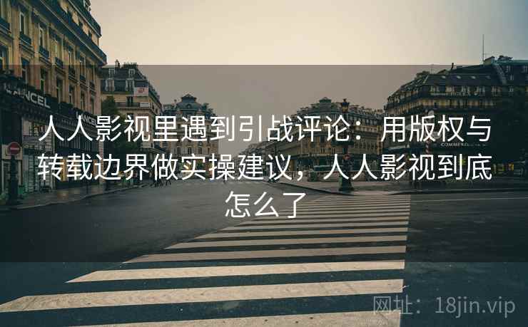 人人影视里遇到引战评论：用版权与转载边界做实操建议，人人影视到底怎么了