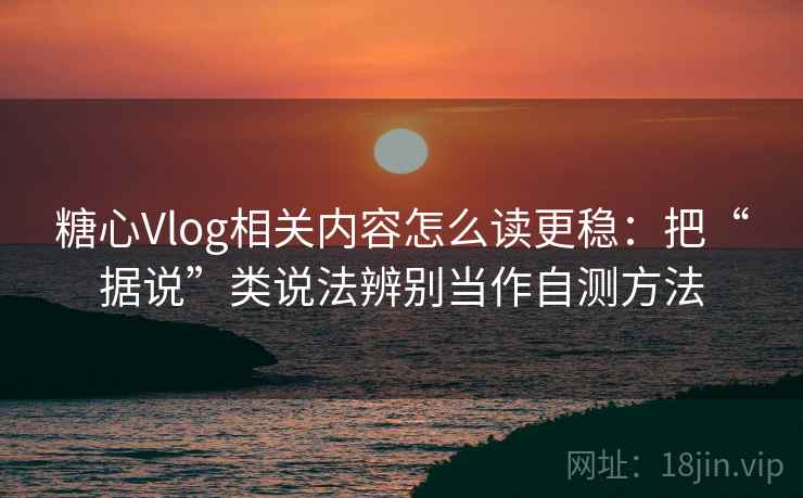 糖心Vlog相关内容怎么读更稳：把“据说”类说法辨别当作自测方法