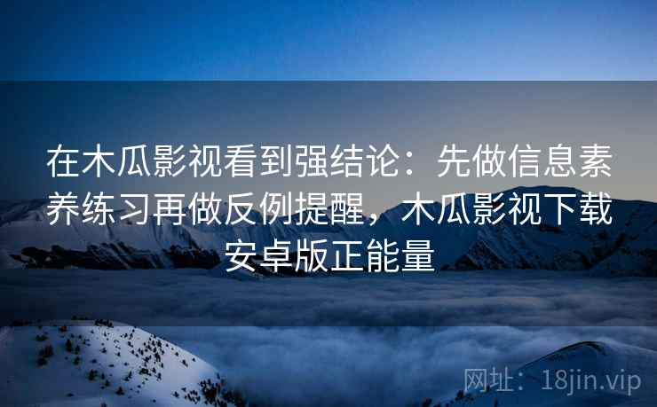 在木瓜影视看到强结论：先做信息素养练习再做反例提醒，木瓜影视下载安卓版正能量