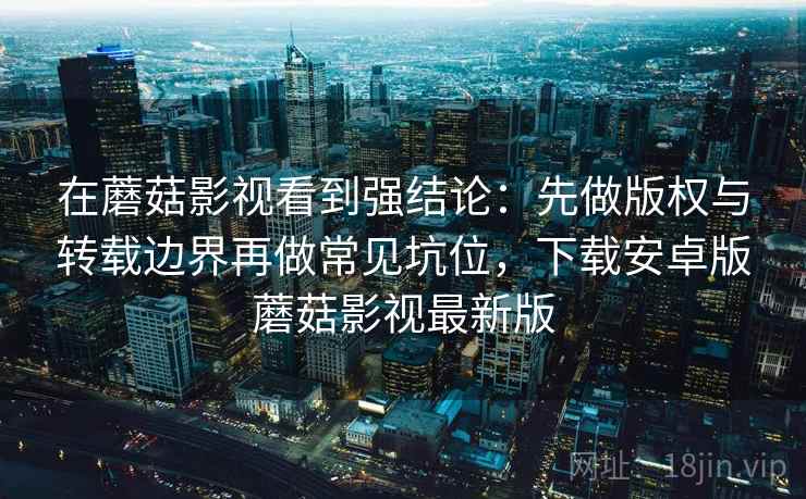 在蘑菇影视看到强结论:先做版权与转载边界再做常见坑位,下载安卓版蘑菇影视最新版 在蘑菇影视看到强结论:先做版权与转载边界再做常见坑位,下载安卓版蘑菇影视最新版