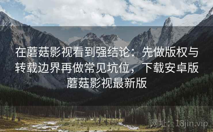 在蘑菇影视看到强结论:先做版权与转载边界再做常见坑位,下载安卓版蘑菇影视最新版 在蘑菇影视看到强结论:先做版权与转载边界再做常见坑位,下载安卓版蘑菇影视最新版