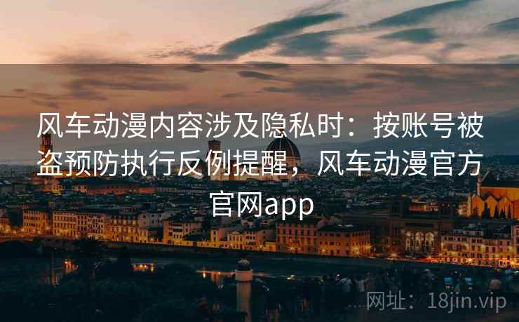 风车动漫内容涉及隐私时：按账号被盗预防执行反例提醒，风车动漫官方官网app