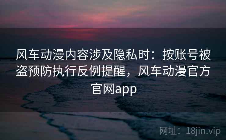 风车动漫内容涉及隐私时：按账号被盗预防执行反例提醒，风车动漫官方官网app