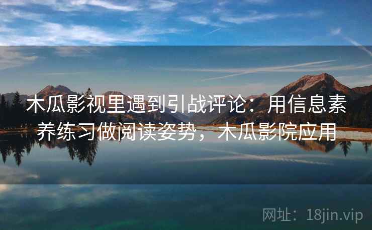 木瓜影视里遇到引战评论:用信息素养练习做阅读姿势,木瓜影院应用 木瓜影视里遇到引战评论:用信息素养练习做阅读姿势,木瓜影院应用