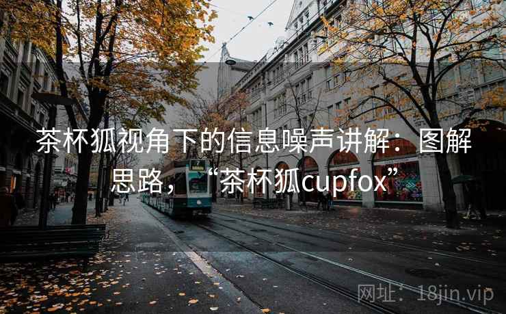茶杯狐视角下的信息噪声讲解:图解思路,“茶杯狐cupfox” 茶杯狐视角下的信息噪声讲解:图解思路,“茶杯狐cupfox”