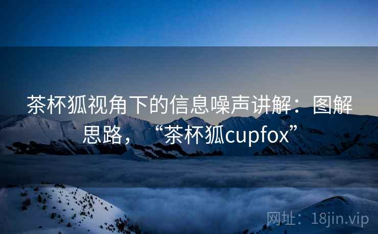 茶杯狐视角下的信息噪声讲解:图解思路,“茶杯狐cupfox” 茶杯狐视角下的信息噪声讲解:图解思路,“茶杯狐cupfox”