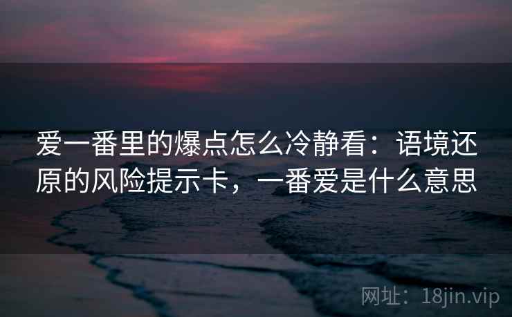 爱一番里的爆点怎么冷静看:语境还原的风险提示卡,一番爱是什么意思 爱一番里的爆点怎么冷静看:语境还原的风险提示卡,一番爱是什么意思