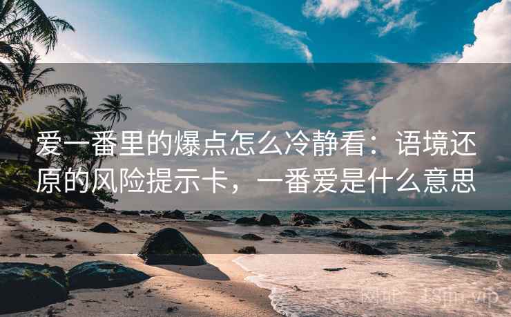 爱一番里的爆点怎么冷静看:语境还原的风险提示卡,一番爱是什么意思 爱一番里的爆点怎么冷静看:语境还原的风险提示卡,一番爱是什么意思