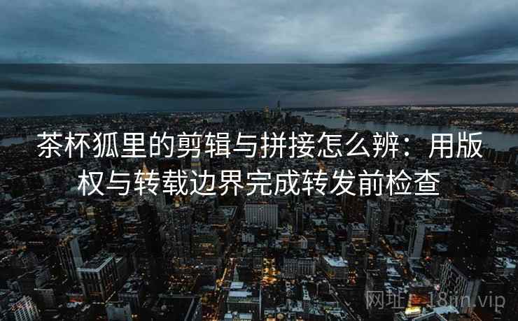 茶杯狐里的剪辑与拼接怎么辨:用版权与转载边界完成转发前检查 茶杯狐里的剪辑与拼接怎么辨:用版权与转载边界完成转发前检查