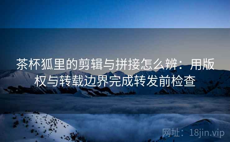 茶杯狐里的剪辑与拼接怎么辨:用版权与转载边界完成转发前检查 茶杯狐里的剪辑与拼接怎么辨:用版权与转载边界完成转发前检查