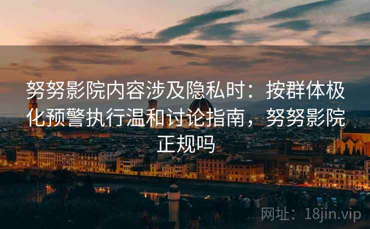努努影院内容涉及隐私时:按群体极化预警执行温和讨论指南,努努影院正规吗 努努影院内容涉及隐私时:按群体极化预警执行温和讨论指南,努努影院正规吗