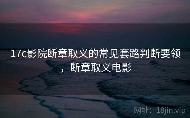 17c影院断章取义的常见套路判断要领,断章取义电影 17c影院断章取义的常见套路判断要领,断章取义电影