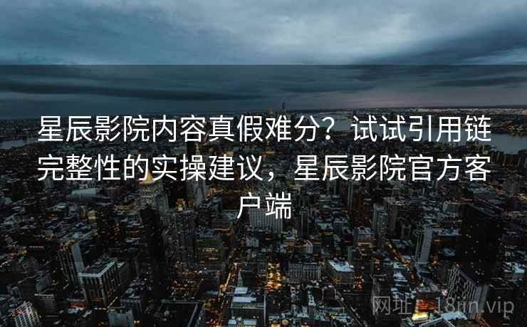 星辰影院内容真假难分?试试引用链完整性的实操建议,星辰影院官方客户端 星辰影院内容真假难分?试试引用链完整性的实操建议,星辰影院官方客户端