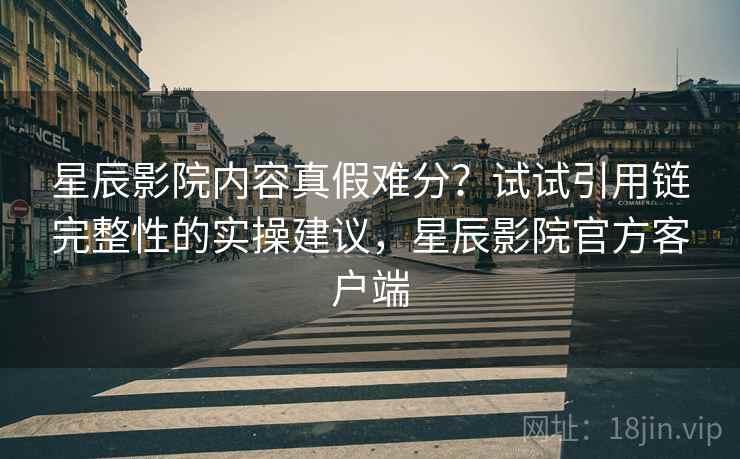 星辰影院内容真假难分?试试引用链完整性的实操建议,星辰影院官方客户端 星辰影院内容真假难分?试试引用链完整性的实操建议,星辰影院官方客户端