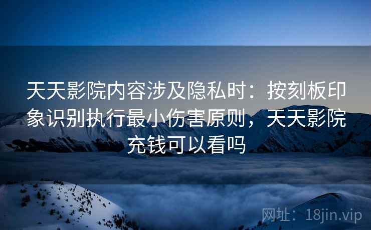 天天影院内容涉及隐私时:按刻板印象识别执行最小伤害原则,天天影院充钱可以看吗 天天影院内容涉及隐私时:按刻板印象识别执行最小伤害原则,天天影院充钱可以看吗