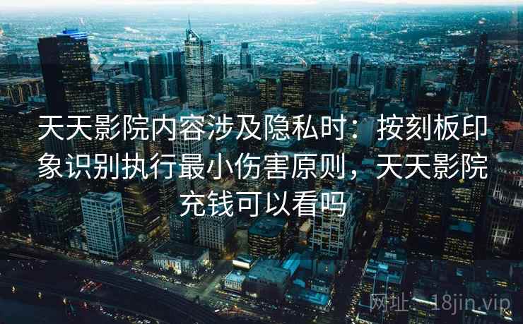 天天影院内容涉及隐私时:按刻板印象识别执行最小伤害原则,天天影院充钱可以看吗 天天影院内容涉及隐私时:按刻板印象识别执行最小伤害原则,天天影院充钱可以看吗