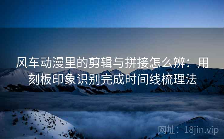 风车动漫里的剪辑与拼接怎么辨:用刻板印象识别完成时间线梳理法 风车动漫里的剪辑与拼接怎么辨:用刻板印象识别完成时间线梳理法