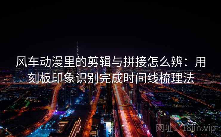 风车动漫里的剪辑与拼接怎么辨:用刻板印象识别完成时间线梳理法 风车动漫里的剪辑与拼接怎么辨:用刻板印象识别完成时间线梳理法